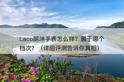 Laco朗坤手表怎么样？属于哪个档次？（详细评测告诉你真相）