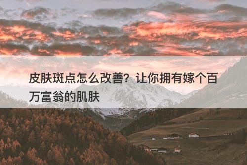 皮肤斑点怎么改善？让你拥有嫁个百万富翁的肌肤
