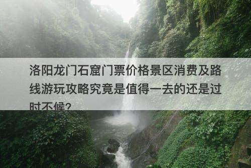 洛阳龙门石窟门票价格景区消费及路线游玩攻略究竟是值得一去的还是过时不候？
