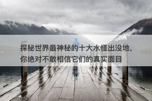 探秘世界最神秘的十大水怪出没地，你绝对不敢相信它们的真实面目