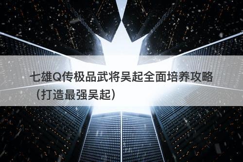七雄Q传极品武将吴起全面培养攻略（打造最强吴起）