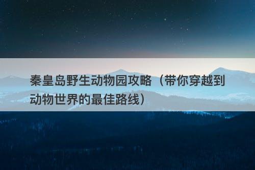 秦皇岛野生动物园攻略（带你穿越到动物世界的最佳路线）