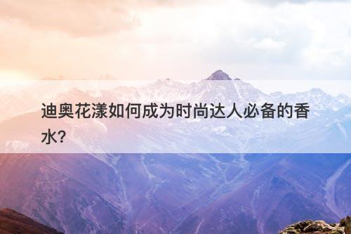 迪奥花漾如何成为时尚达人必备的香水？