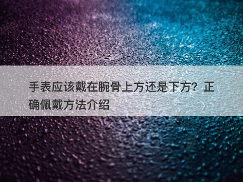 手表应该戴在腕骨上方还是下方？正确佩戴方法介绍
