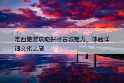 定西旅游攻略探寻古城魅力，体验详细文化之旅