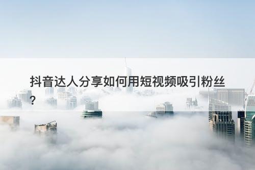 抖音达人分享如何用短视频吸引粉丝？