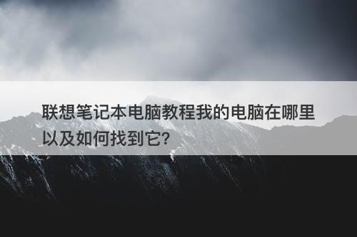联想笔记本电脑教程我的电脑在哪里以及如何找到它？