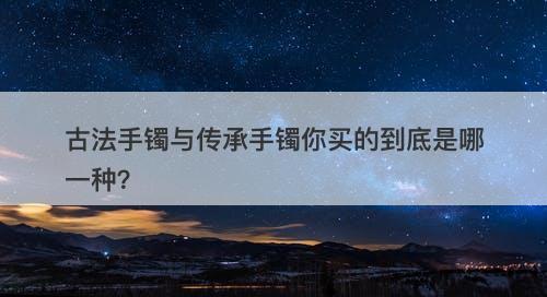 古法手镯与传承手镯你买的到底是哪一种？