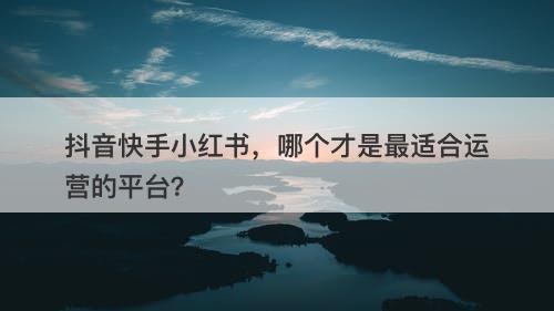 抖音快手小红书，哪个才是最适合运营的平台？