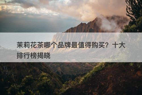 茉莉花茶哪个品牌最值得购买？十大排行榜揭晓