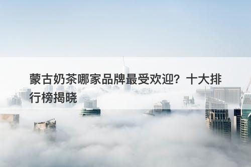 蒙古奶茶哪家品牌最受欢迎？十大排行榜揭晓