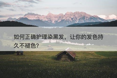 如何正确护理染黑发，让你的发色持久不褪色？