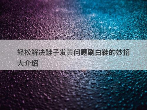轻松解决鞋子发黄问题刷白鞋的妙招大介绍