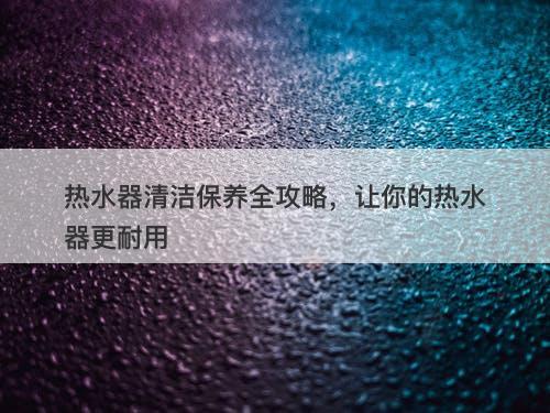 热水器清洁保养全攻略，让你的热水器更耐用