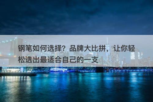 钢笔如何选择？品牌大比拼，让你轻松选出最适合自己的一支