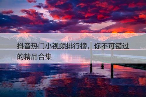 抖音热门小视频排行榜，你不可错过的精品合集