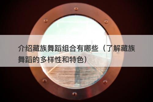 介绍藏族舞蹈组合有哪些（了解藏族舞蹈的多样性和特色）