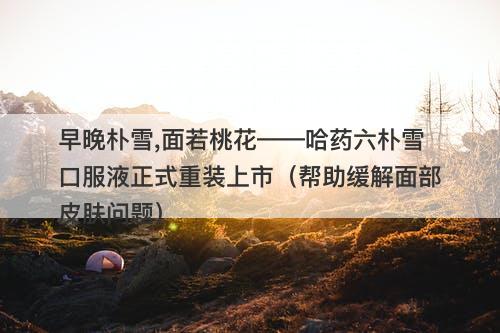 早晚朴雪,面若桃花——哈药六朴雪口服液正式重装上市（帮助缓解面部皮肤问题）