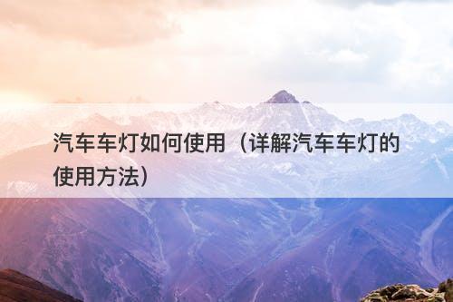 汽车车灯如何使用（详解汽车车灯的使用方法）