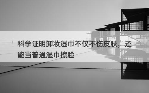 科学证明卸妆湿巾不仅不伤皮肤，还能当普通湿巾擦脸