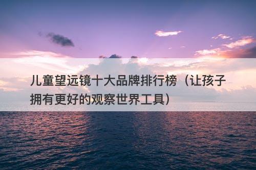 儿童望远镜十大品牌排行榜（让孩子拥有更好的观察世界工具）