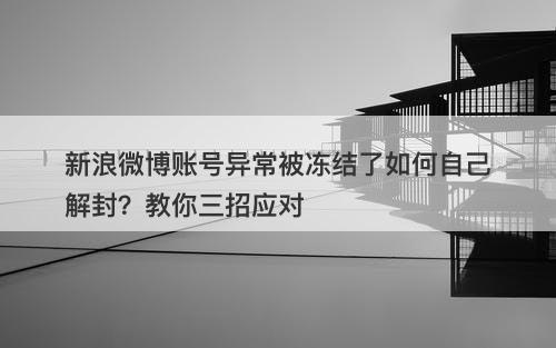 新浪微博账号异常被冻结了如何自己解封？教你三招应对