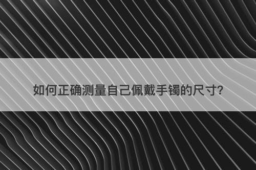 如何正确测量自己佩戴手镯的尺寸？