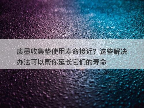废墨收集垫使用寿命接近？这些解决办法可以帮你延长它们的寿命