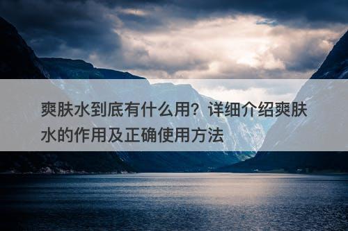 爽肤水到底有什么用？详细介绍爽肤水的作用及正确使用方法