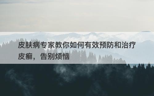 皮肤病专家教你如何有效预防和治疗皮癣，告别烦恼