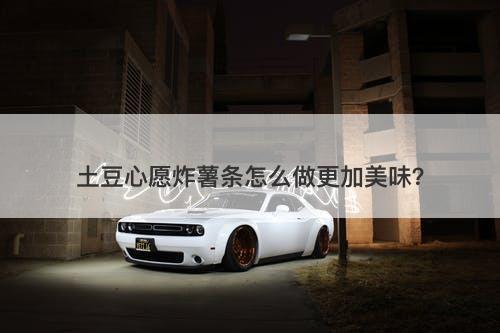 土豆心愿炸薯条怎么做更加美味？