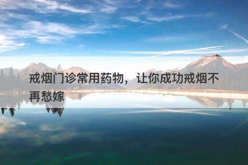 戒烟门诊常用药物，让你成功戒烟不再愁嫁