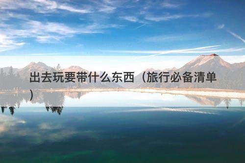 出去玩要带什么东西（旅行必备清单）