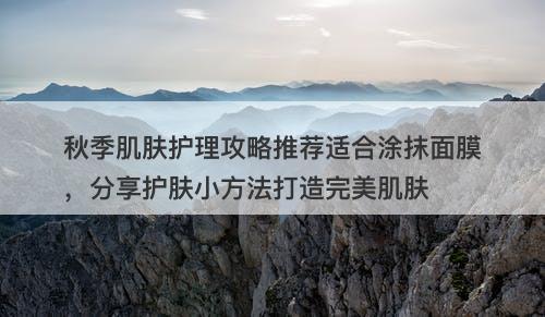秋季肌肤护理攻略推荐适合涂抹面膜，分享护肤小方法打造完美肌肤