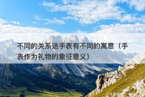 不同的关系送手表有不同的寓意（手表作为礼物的象征意义）