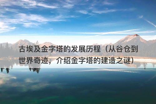 古埃及金字塔的发展历程（从谷仓到世界奇迹，介绍金字塔的建造之谜）