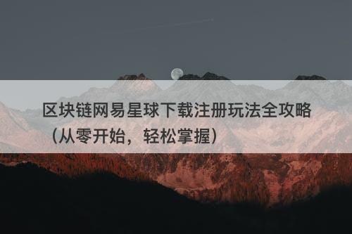 区块链网易星球下载注册玩法全攻略（从零开始，轻松掌握）