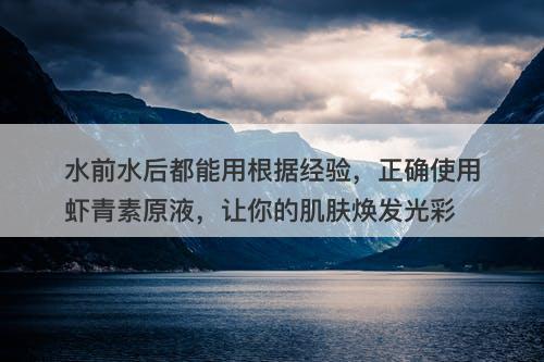 水前水后都能用根据经验，正确使用虾青素原液，让你的肌肤焕发光彩