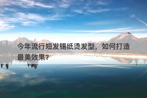 今年流行短发锡纸烫发型，如何打造最美效果？