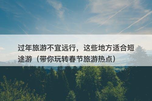 过年旅游不宜远行，这些地方适合短途游（带你玩转春节旅游热点）