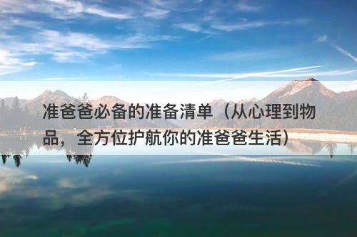 准爸爸必备的准备清单（从心理到物品，全方位护航你的准爸爸生活）