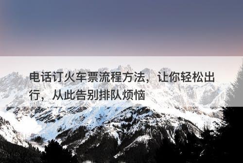 电话订火车票流程方法，让你轻松出行，从此告别排队烦恼