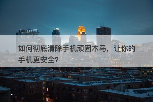 如何彻底清除手机顽固木马，让你的手机更安全？