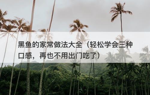 黑鱼的家常做法大全（轻松学会三种口感，再也不用出门吃了）