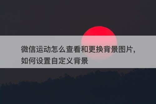 微信运动怎么查看和更换背景图片,如何设置自定义背景