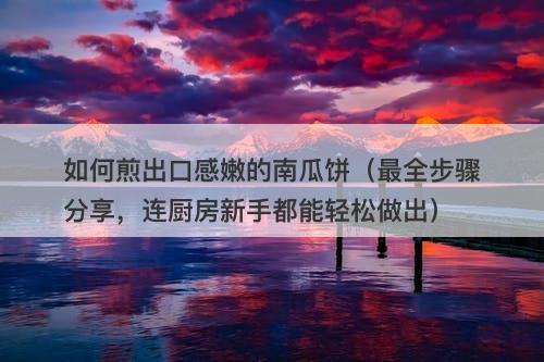 如何煎出口感嫩的南瓜饼（最全步骤分享，连厨房新手都能轻松做出）