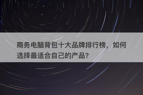 商务电脑背包十大品牌排行榜，如何选择最适合自己的产品？