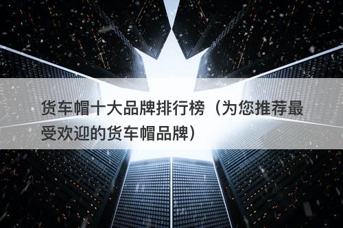 货车帽十大品牌排行榜（为您推荐最受欢迎的货车帽品牌）