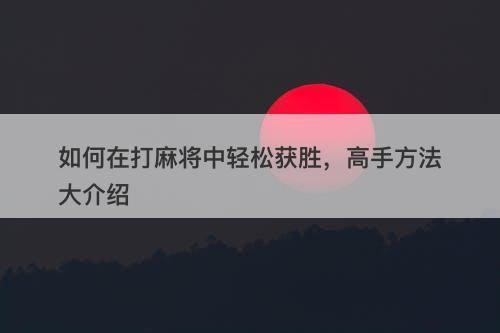 如何在打麻将中轻松获胜，高手方法大介绍