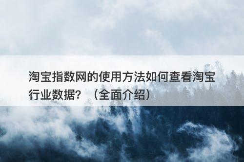淘宝指数网的使用方法如何查看淘宝行业数据？（全面介绍）